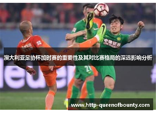 澳大利亚足协杯加时赛的重要性及其对比赛格局的深远影响分析 澳大利亚足协杯加时赛的重要性及其对比赛格局的深远影响分析